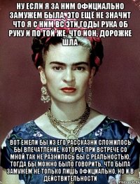 Ну если я за ним официально замужем была, это ещё не значит что я с ним вс эти годы рука об руку и по той же, что ион, дорожке шла Вот ежели бы из его рассказни сложилось бы впечатление, которое при встрече со мной так не разнилось бы с реальностью, тогда бы можно было говорить, что была замужем не только лишь официально, но и в действительности