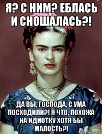 Я? С ним? Еблась и сношалась?! Да вы, господа, с ума посходили?! Я что, похожа на идиотку хотя бы малость?!