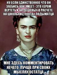 Ну если единственное что он заебись как умеет - это хером вертеть и на дешёвых в расчёте на школьниц понтах подыматца мне здесь комментировать нечего, лучше при своих мыслях остатца