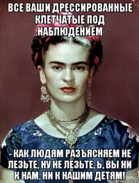 Все ваши дрессированные клетчатые под наблюдением - как людям разъясняем не лезьте, ну не лезьте, Ь, вы ни к нам, ни к нашим детям!