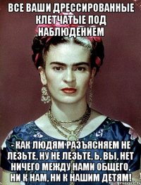 Все ваши дрессированные клетчатые под наблюдением - как людям разъясняем не лезьте, ну не лезьте, Ь, вы, нет ничего между нами общего, ни к нам, ни к нашим детям!