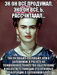 Эк он всё продумал, эко он всё, Ь, рассчитааал... Так он любил-разлюбил, или в заложники, в расчёте на пожизненное лекарство-обеспечение и несоответствующие его сути иные преференции, в заложники брал?