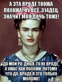 А эта вроде тоожа похожа! Ну всё, 314дец, значит моя дочь тоже! Да мои ро`дные-то не вроде, а ужас как похожи, потому что да, вроде я это только моложе!