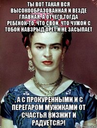 Ты вот такая вся высокообразованная и везде главная, а отчего тогда ребёнок-то, что свой, что чужой с тобой навзрыд орёт и не засыпает , а с прокуренными и с перегаром мужиками от счастья визжит и радуется?!