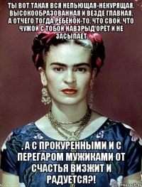 Ты вот такая вся непьющая-некурящая, высокообразованная и везде главная, а отчего тогда ребёнок-то, что свой, что чужой с тобой навзрыд орёт и не засыпает , а с прокуренными и с перегаром мужиками от счастья визжит и радуется?!