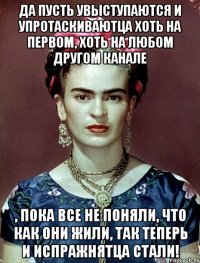 Да пусть увыступаются и упротаскиваютца хоть на первом, хоть на любом другом канале , пока все не поняли, что как они жили, так теперь и испражнятца стали!