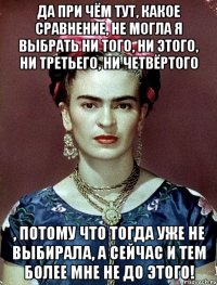 Да при чём тут, какое сравнение, не могла я выбрать ни того, ни этого, ни третьего, ни четвёртого , потому что тогда уже не выбирала, а сейчас и тем более мне не до этого!