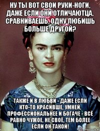 Ну ты вот свои руки-ноги, даже если они отличаютца, сравниваешь, одну любишь больше другой? Также и в любви - даже если кто-то красивше, умней, профессиональнее и богаче - всё равно чужое, не своё, тем более если он такой!