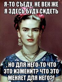 Я-то съеду, не век же я здесь буду сидеть , но для него-то что это изменит? Что это меняет для него?!