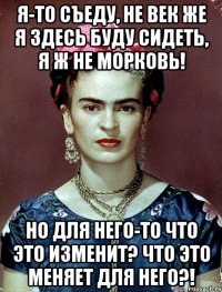 Я-то съеду, не век же я здесь буду сидеть, я ж не морковь! Но для него-то что это изменит? Что это меняет для него?!