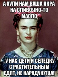 А хули нам ваша икра на сливочно-то масло , у нас дети и селёдку с растительным едят, не нарадуютца!