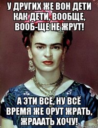 У других же вон дети как дети, вообще, вооб-ще не жрут! А эти всё, ну всё время же орут жрать, жрааать хочу!
