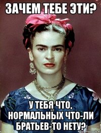 Зачем тебе эти? У тебя что, нормальных что-ли братьев-то нету?