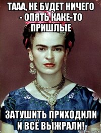 Тааа, не будет ничего - опять каке-то пришлые затушить приходили и всё выжрали!
