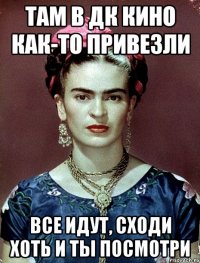 Там в ДК кино как-то привезли Все идут, сходи хоть и ты посмотри