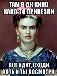 Там в ДК кино како-то привезли Все идут, сходи хоть и ты посмотри
