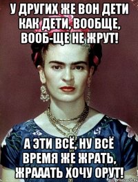 У других же вон дети как дети, вообще, вооб-ще не жрут! А эти всё, ну всё время же жрать, жрааать хочу орут!