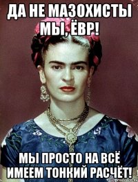 Да не мазохисты мы, ЁВР! Мы просто на всё имеем тонкий расчёт!