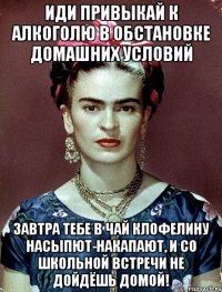 Иди привыкай к алкоголю в обстановке домашних условий Завтра тебе в чай клофелину насыпют-накапают, и со школьной встречи не дойдёшь домой!