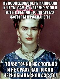 Ну исследовали, ну написали и чё ты сам-то уверен? Если и есть в обычных сигаретах изотопы и РАЭ каке-то , то уж точно не столько и не сразу как посля Чернобыльской АЭС-то!