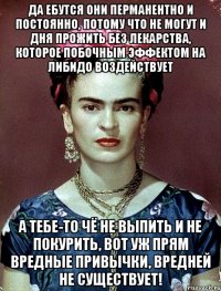 Да ебутся они перманентно и постоянно, потому что не могут и дня прожить без лекарства, которое побочным эффектом на либидо воздействует А тебе-то чё не выпить и не покурить, вот уж прям вредные привычки, вредней не существует!