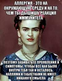 Аллергия - это на окружающую среду и на то, чем ты дышишь реакция иммунитета Поэтому забивать её проявления и симптомы, чтобы всё как было внутри тебя так и осталось, каплями и таблетками не имеет никакого смысла