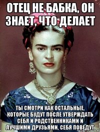 Отец не бабка, он знает, что делает Ты смотри как остальные, которые будут после утверждать себя и родственниками и лучшими друзьями, себя поведут