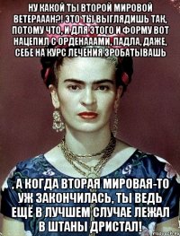 Ну какой ты второй мировой ветерааан?! Это ты выглядишь так, потому что, и для этого и форму вот нацепил с орденааами, падла, даже, себе на курс лечения зробатывашь , а когда вторая мировая-то уж закончилась, ты ведь ещё в лучшем случае лежал в штаны дристал!