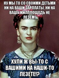 Ну мы то со своими детьми ни на ваши зарплаты, ни на вашу жилплощадь не лезем! Хули ж вы-то с вашими на наши-то лезете!?