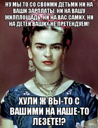 Ну мы то со своими детьми ни на ваши зарплаты, ни на вашу жилплощадь, ни на вас самих, ни на детей ваших не претендуем! Хули ж вы-то с вашими на наше-то лезете!?