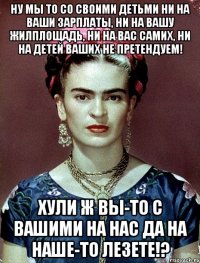 Ну мы то со своими детьми ни на ваши зарплаты, ни на вашу жилплощадь, ни на вас самих, ни на детей ваших не претендуем! Хули ж вы-то с вашими на нас да на наше-то лезете!?