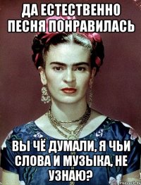 Да естественно песня понравилась Вы чё думали, я чьи слова и музыка, не узнаю?