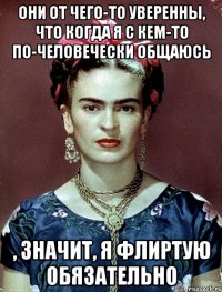 Они от чего-то уверенны, что когда я с кем-то по-человечески общаюсь , значит, я флиртую обязательно