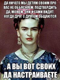 Да ничего мы детям своим про вас не объясняем, подтвердить да, можем, они и сами видят, когда друг с другом общаются , а вы вот своих да настраиваете
