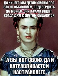Да ничего мы детям своим про вас не объясняем, подтвердить да, можем, они и сами видят, когда друг с другом общаются , а вы вот своих да и натравливаете и настраиваете