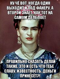 Ну чё вот, когда один выходит и под фанеру, а второй знает, как тот на самом деле поёт , правильно сказать делай также, это и есть что тебе славу, известность, деньги принесёт?!