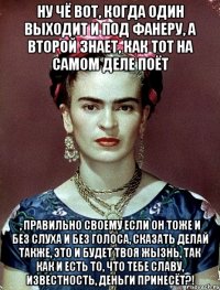 Ну чё вот, когда один выходит и под фанеру, а второй знает, как тот на самом деле поёт , правильно своему если он тоже и без слуха и без голоса, сказать делай также, это и будет твоя жызнь, так как и есть то, что тебе славу, известность, деньги принесёт?!