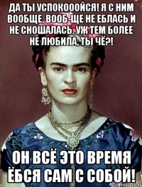 Да ты успокооойся! Я с ним вообще, вооб-ще не еблась и не сношалась, уж тем более не любила, ты чё?! Он всё это время ёбся сам с собой!