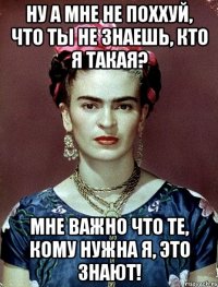 Ну а мне не поххуй, что ты не знаешь, кто я такая? Мне важно что те, кому нужна я, это знают!