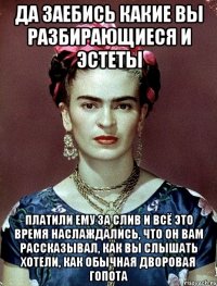 Да заебись какие вы разбирающиеся и эстеты платили ему за слив и всё это время наслаждались, что он вам рассказывал, как вы слышать хотели, как обычная дворовая гопота