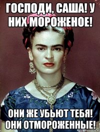 Господи, Саша! У них мороженое! Они же убьют тебя! Они отмороженные!