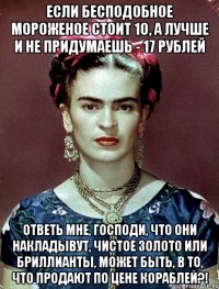 Если бесподобное мороженое стоит 10, а лучше и не придумаешь - 17 рублей Ответь мне, Господи, что они накладывут, чистое золото или бриллианты, может быть, в то, что продают по цене кораблей?!