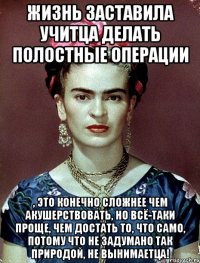 Жизнь заставила учитца делать полостные операции , это конечно сложнее чем акушерствовать, но всё-таки проще, чем достать то, что само, потому что не задумано так природой, не вынимаетца!