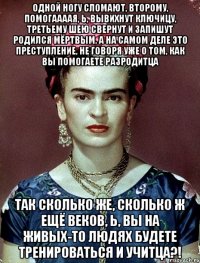Одной ногу сломают, второму, помогаааая, Ь, вывихнут ключицу, третьему шею свернут и запишут родился мёртвым, а на самом деле это преступление, не говоря уже о том, как вы помогаете разродитца Так сколько же, сколько ж ещё веков, Ь, вы на живых-то людях будете тренироваться и учитца?!