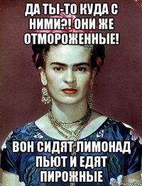Да ты-то куда с ними?! Они же отмороженные! Вон сидят лимонад пьют и едят пирожные