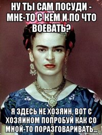 Ну ты сам посуди - мне-то с кем и по что воевать? Я здесь не хозяин, вот с хозяином попробуй как со мной-то поразговаривать...