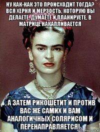 Ну как-как это происходит тогда? Вся херня и мерзость, которую вы делаете, думаете и планируете, в матрице накапливается , а затем рикошетит и против вас же самих и вам аналогичных солярисом и перенаправляется!