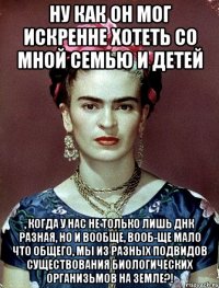Ну как он мог искренне хотеть со мной семью и детей , когда у нас не только лишь ДНК разная, но и вообще, вооб-ще мало что общего, мы из разных подвидов существования биологических организьмов на Земле?!