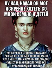 Ну как, кааак он мог искренне хотеть со мной семью и детей , когда у нас не только лишь ДНК разная, но и вообще, вооб-ще мало что общего, мы из разных подвидов существования биологических организьмов на Земле