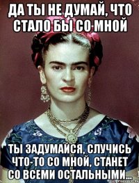 Да ты не думай, что стало бы со мной Ты задумайся, случись что-то со мной, станет со всеми остальными...